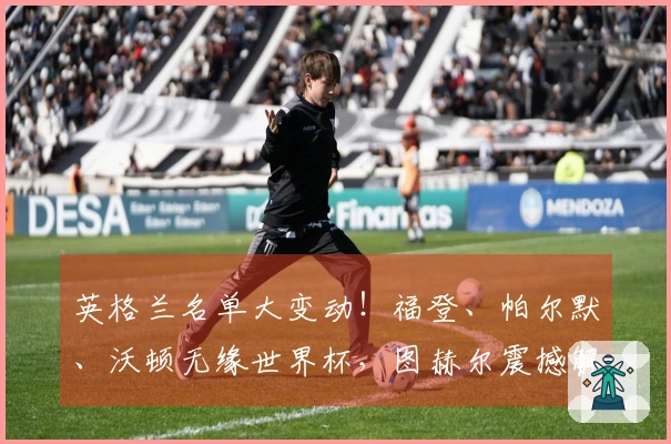英格兰名单大变动！福登、帕尔默、沃顿无缘世界杯，图赫尔震撼解读