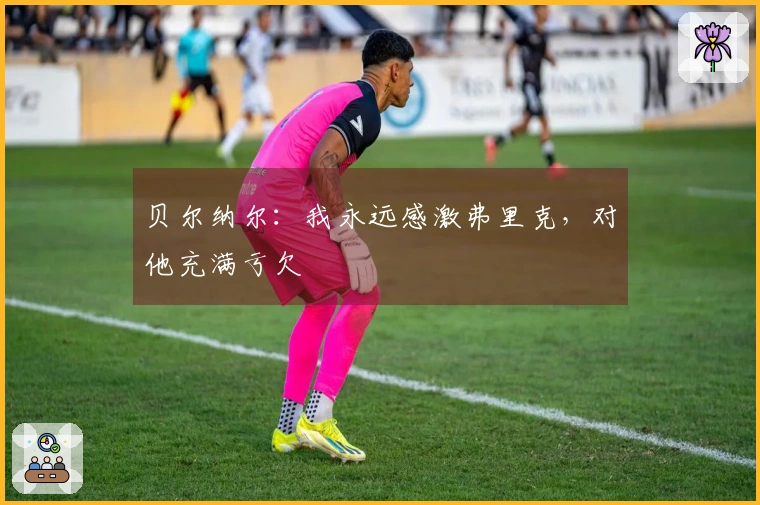 贝尔纳尔：我永远感激弗里克，对他充满亏欠