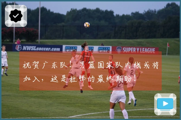 祝贺广东队！男篮国家队内线或将加入，这是杜锋的最终期盼！