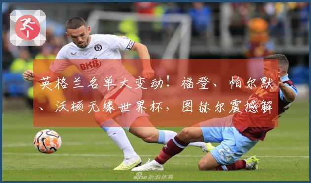 英格兰名单大变动！福登、帕尔默、沃顿无缘世界杯，图赫尔震撼解读